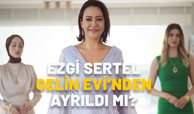 EZGİ SERTEL NEDEN YOK? Ezgi Sertel Gelin Evi’nden ayrıldı mı?